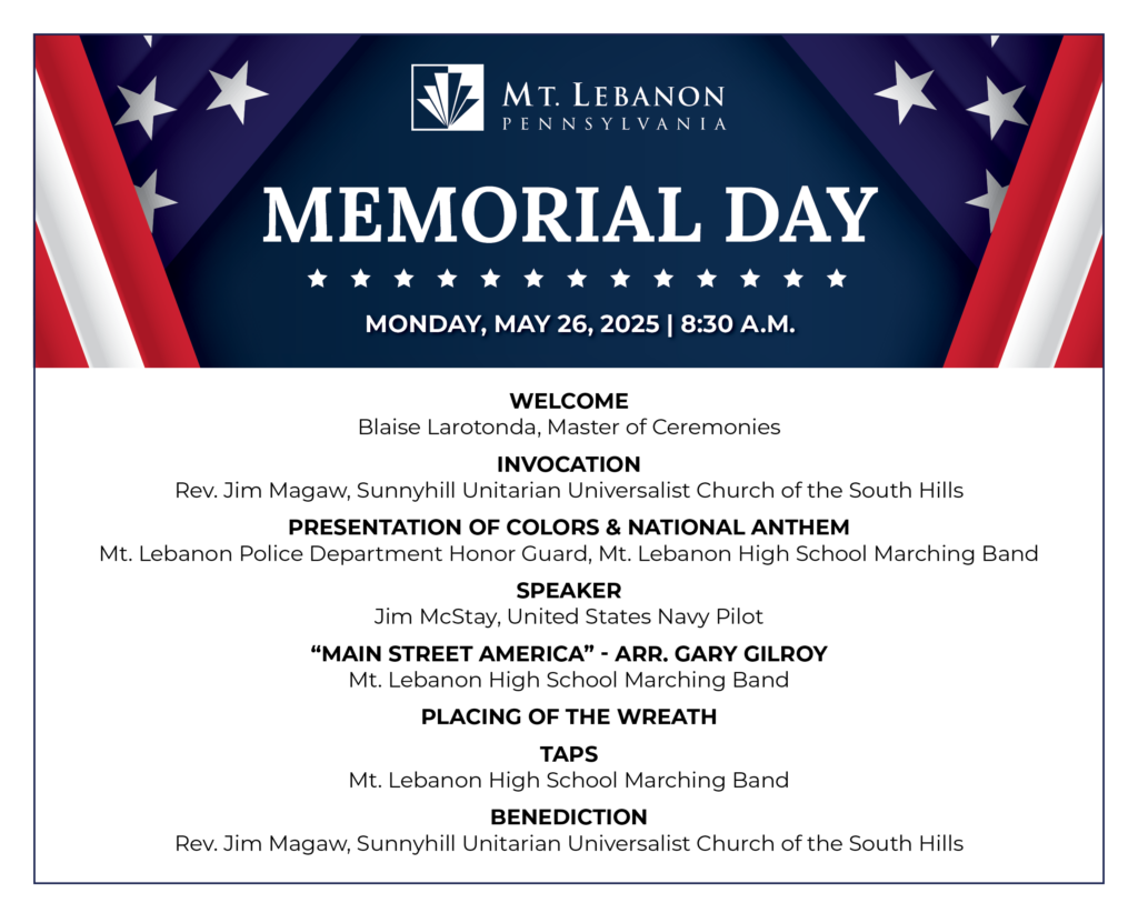 WELCOME
Blaise Larotonda, Master of Ceremonies
INVOCATION
Rev. Jim Magaw, Sunnyhill Unitarian Universalist Church of the South Hills
PRESENTATION OF COLORS & NATIONAL ANTHEM
Mt. Lebanon Police Department Honor Guard, Mt. Lebanon High School Marching Band
SPEAKER
Jim McStay, United States Navy Pilot
"MAIN STREET AMERICA" - ARR. GARY GILROY
Mt. Lebanon High School Marching Band
PLACING OF THE WREATH
TAPS
Mt. Lebanon High School Marching Band
BENEDICTION
Rev. Jim Magaw, Sunnyhill Unitarian Universalist Church of the South Hills
